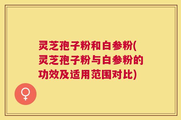 灵芝孢子粉和白参粉(灵芝孢子粉与白参粉的功效及适用范围对比) 灵芝孢子粉和白参粉(灵芝孢子粉与白参粉的功效及适用范围对比)