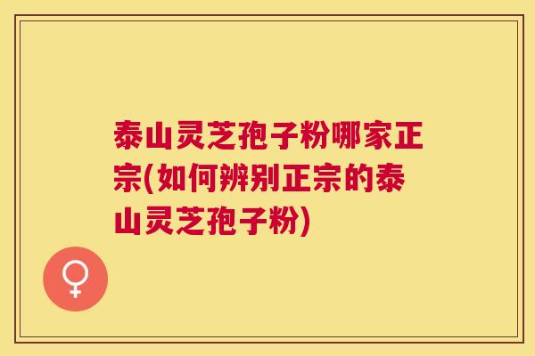 泰山灵芝孢子粉哪家正宗(如何辨别正宗的泰山灵芝孢子粉) 泰山灵芝孢子粉哪家正宗(如何辨别正宗的泰山灵芝孢子粉)