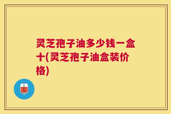 灵芝孢子油多少钱一盒十(灵芝孢子油盒装价格) 灵芝孢子油多少钱一盒十(灵芝孢子油盒装价格)