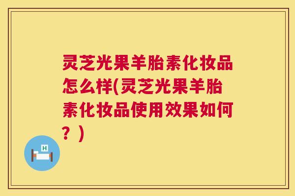 灵芝光果羊胎素化妆品怎么样(灵芝光果羊胎素化妆品使用效果如何？)