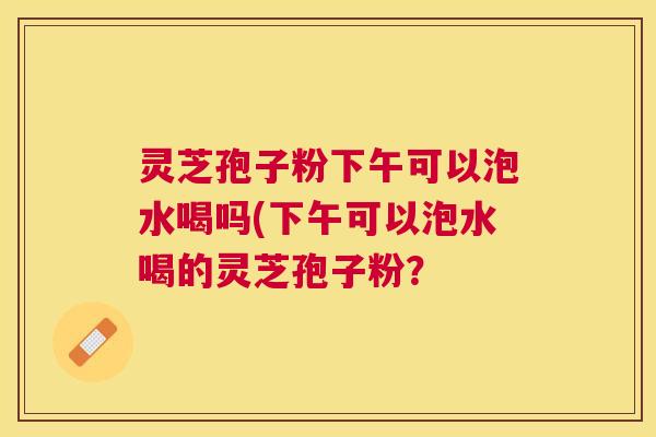 灵芝孢子粉下午可以泡水喝吗(下午可以泡水喝的灵芝孢子粉? 灵芝孢子粉下午可以泡水喝吗(下午可以泡水喝的灵芝孢子粉?