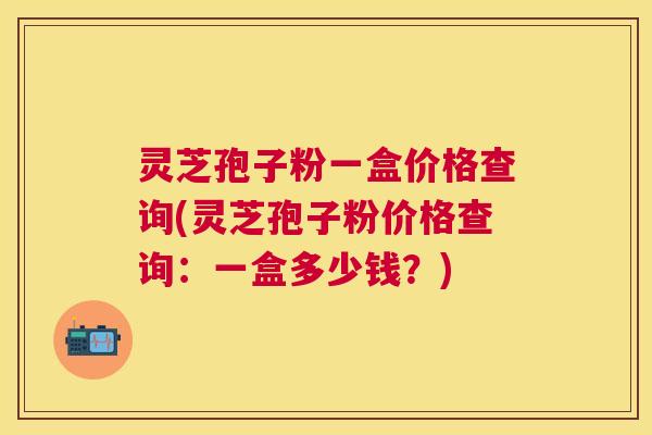 灵芝孢子粉一盒价格查询(灵芝孢子粉价格查询：一盒多少钱？)