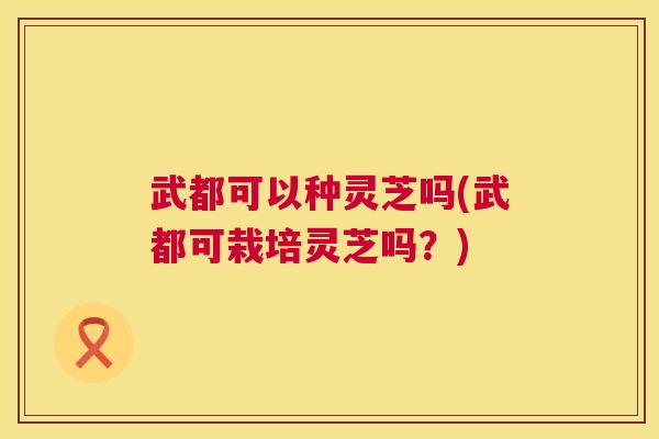 武都可以种灵芝吗(武都可栽培灵芝吗?) 武都可以种灵芝吗(武都可栽培灵芝吗?)
