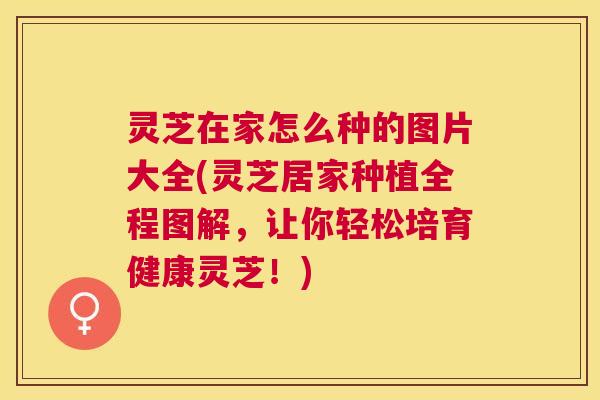 灵芝在家怎么种的图片大全(灵芝居家种植全程图解，让你轻松培育健康灵芝！)