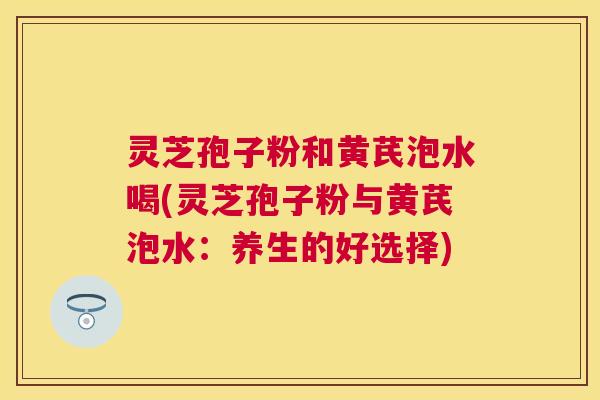 灵芝孢子粉和黄芪泡水喝(灵芝孢子粉与黄芪泡水:养生的好选择) 灵芝孢子粉和黄芪泡水喝(灵芝孢子粉与黄芪泡水:养生的好选择)