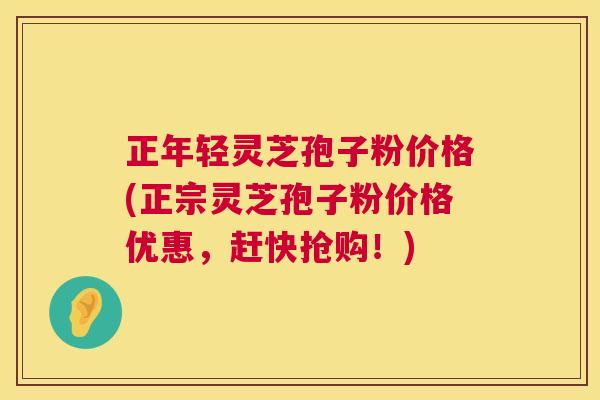 正年轻灵芝孢子粉价格(正宗灵芝孢子粉价格优惠,赶快抢购!) 正年轻灵芝孢子粉价格(正宗灵芝孢子粉价格优惠,赶快抢购!)