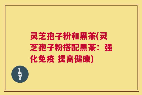 灵芝孢子粉和黑茶(灵芝孢子粉搭配黑茶:强化免疫 提高健康) 灵芝孢子粉和黑茶(灵芝孢子粉搭配黑茶:强化免疫 提高健康)