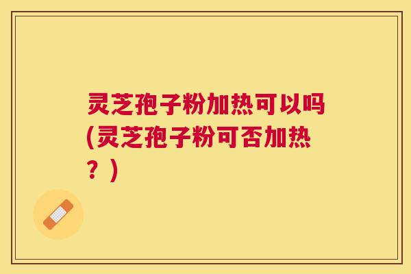 灵芝孢子粉加热可以吗(灵芝孢子粉可否加热？)