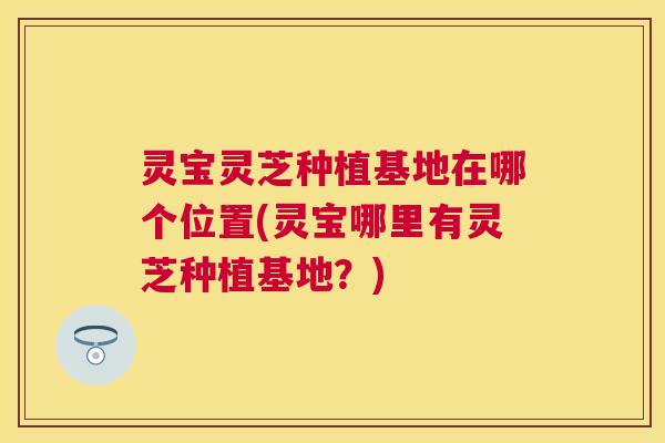灵宝灵芝种植基地在哪个位置(灵宝哪里有灵芝种植基地？)