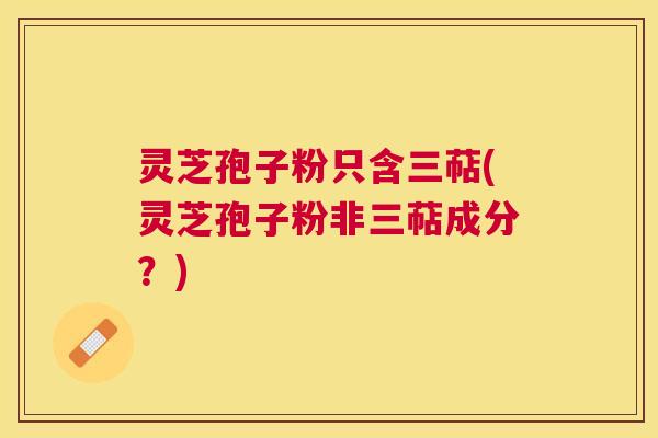 灵芝孢子粉只含三萜(灵芝孢子粉非三萜成分?) 灵芝孢子粉只含三萜(灵芝孢子粉非三萜成分?)