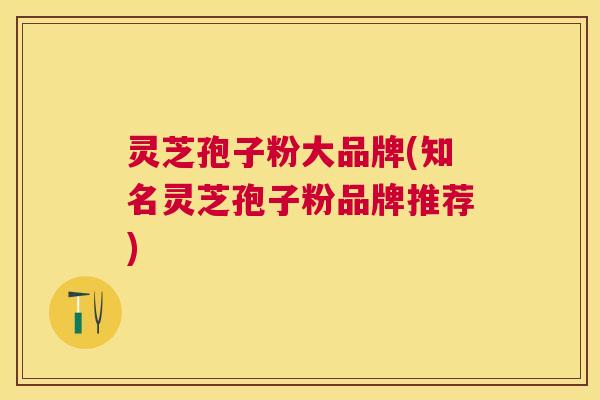 灵芝孢子粉大品牌(知名灵芝孢子粉品牌推荐)