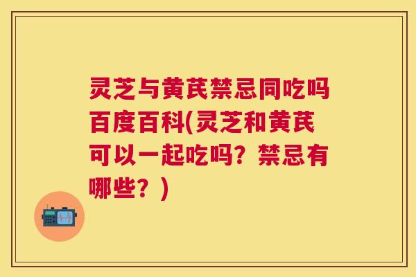 灵芝与黄芪禁忌同吃吗百度百科(灵芝和黄芪可以一起吃吗？禁忌有哪些？)