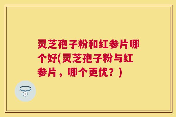 灵芝孢子粉和红参片哪个好(灵芝孢子粉与红参片,哪个更优?) 灵芝孢子粉和红参片哪个好(灵芝孢子粉与红参片,哪个更优?)