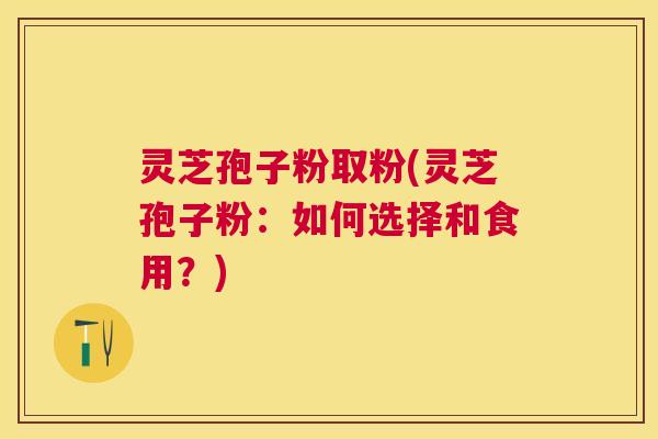 灵芝孢子粉取粉(灵芝孢子粉:如何选择和食用?) 灵芝孢子粉取粉(灵芝孢子粉:如何选择和食用?)