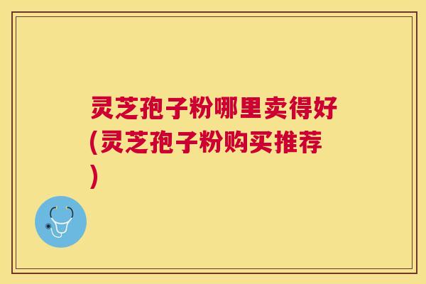 灵芝孢子粉哪里卖得好(灵芝孢子粉购买推荐)