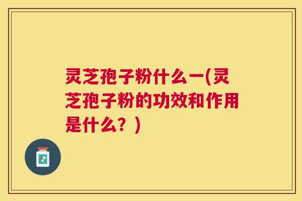 灵芝孢子粉什么一(灵芝孢子粉的功效和作用是什么?) 灵芝孢子粉什么一(灵芝孢子粉的功效和作用是什么?)