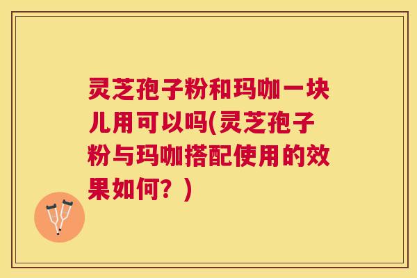 灵芝孢子粉和玛咖一块儿用可以吗(灵芝孢子粉与玛咖搭配使用的效果如何?) 灵芝孢子粉和玛咖一块儿用可以吗(灵芝孢子粉与玛咖搭配使用的效果如何?)