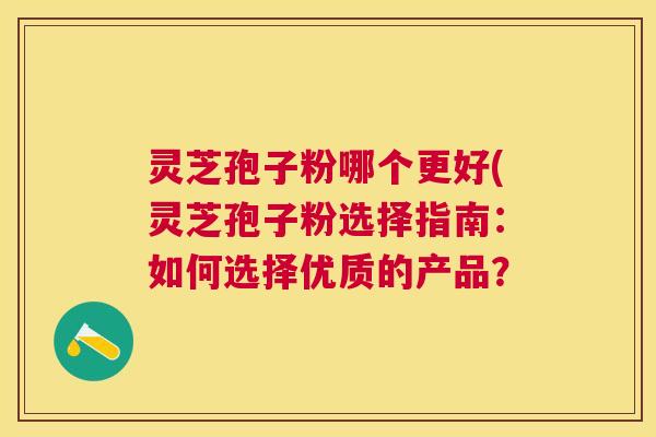 灵芝孢子粉哪个更好(灵芝孢子粉选择指南：如何选择优质的产品？