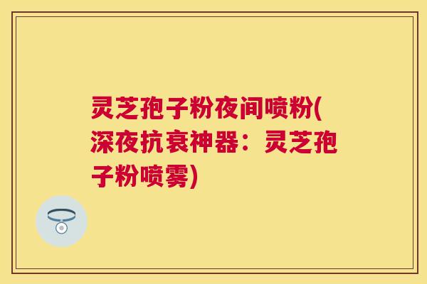 灵芝孢子粉夜间喷粉(深夜抗衰神器:灵芝孢子粉喷雾) 灵芝孢子粉夜间喷粉(深夜抗衰神器:灵芝孢子粉喷雾)