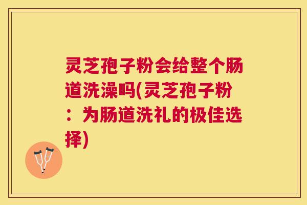 灵芝孢子粉会给整个肠道洗澡吗(灵芝孢子粉：为肠道洗礼的极佳选择)