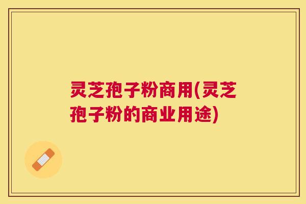 灵芝孢子粉商用(灵芝孢子粉的商业用途)