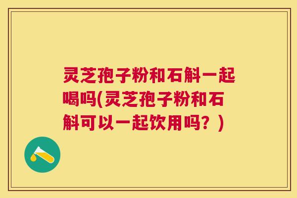 灵芝孢子粉和石斛一起喝吗(灵芝孢子粉和石斛可以一起饮用吗?) 灵芝孢子粉和石斛一起喝吗(灵芝孢子粉和石斛可以一起饮用吗?)