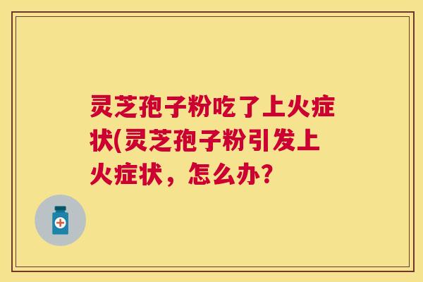 灵芝孢子粉吃了上火症状(灵芝孢子粉引发上火症状,怎么办? 灵芝孢子粉吃了上火症状(灵芝孢子粉引发上火症状,怎么办?