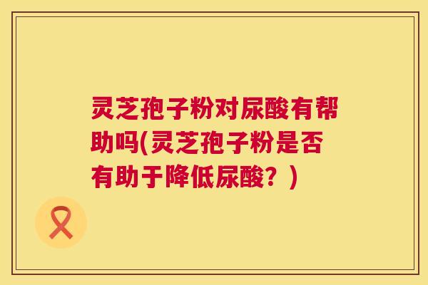灵芝孢子粉对尿酸有帮助吗(灵芝孢子粉是否有助于降低尿酸?) 灵芝孢子粉对尿酸有帮助吗(灵芝孢子粉是否有助于降低尿酸?)
