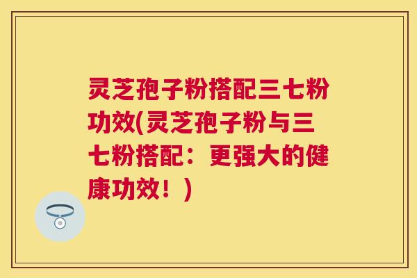 灵芝孢子粉搭配三七粉功效(灵芝孢子粉与三七粉搭配:更强大的健康功效!) 灵芝孢子粉搭配三七粉功效(灵芝孢子粉与三七粉搭配:更强大的健康功效!)
