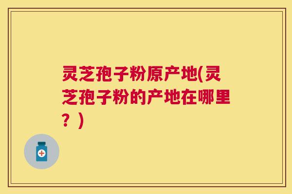 灵芝孢子粉原产地(灵芝孢子粉的产地在哪里?) 灵芝孢子粉原产地(灵芝孢子粉的产地在哪里?)