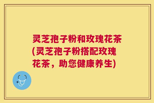 灵芝孢子粉和玫瑰花茶(灵芝孢子粉搭配玫瑰花茶,助您健康养生) 灵芝孢子粉和玫瑰花茶(灵芝孢子粉搭配玫瑰花茶,助您健康养生)