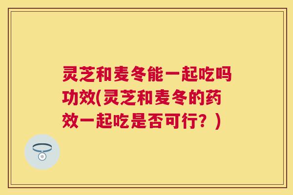灵芝和麦冬能一起吃吗功效(灵芝和麦冬的一起吃是否可行？)