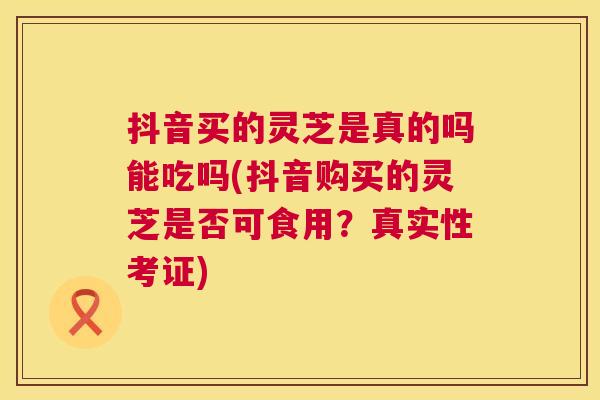 抖音买的灵芝是真的吗能吃吗(抖音购买的灵芝是否可食用？真实性考证)