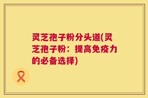 灵芝孢子粉分头道(灵芝孢子粉：提高免疫力的必备选择)