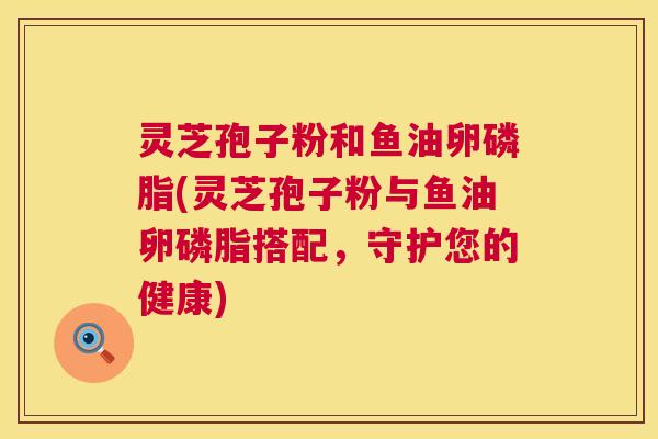 灵芝孢子粉和鱼油卵磷脂(灵芝孢子粉与鱼油卵磷脂搭配,守护您的健康) 灵芝孢子粉和鱼油卵磷脂(灵芝孢子粉与鱼油卵磷脂搭配,守护您的健康)
