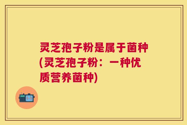 灵芝孢子粉是属于菌种(灵芝孢子粉:一种优质营养菌种) 灵芝孢子粉是属于菌种(灵芝孢子粉:一种优质营养菌种)