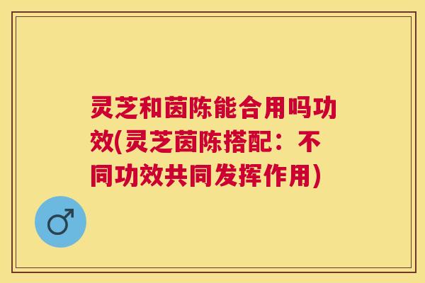 灵芝和茵陈能合用吗功效(灵芝茵陈搭配:不同功效共同发挥作用) 灵芝和茵陈能合用吗功效(灵芝茵陈搭配:不同功效共同发挥作用)