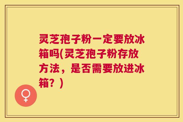 灵芝孢子粉一定要放冰箱吗(灵芝孢子粉存放方法，是否需要放进冰箱？)