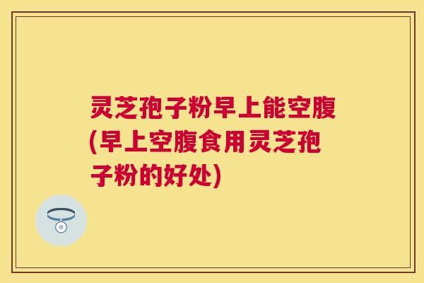 灵芝孢子粉早上能空腹(早上空腹食用灵芝孢子粉的好处) 灵芝孢子粉早上能空腹(早上空腹食用灵芝孢子粉的好处)