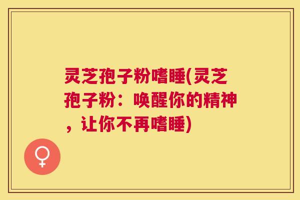 灵芝孢子粉嗜睡(灵芝孢子粉：唤醒你的精神，让你不再嗜睡)