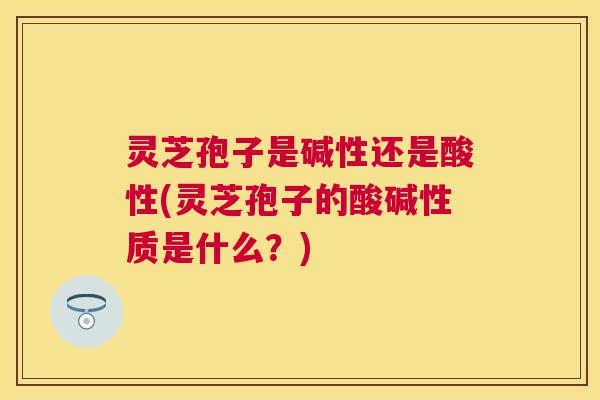 灵芝孢子是碱性还是酸性(灵芝孢子的酸碱性质是什么?) 灵芝孢子是碱性还是酸性(灵芝孢子的酸碱性质是什么?)