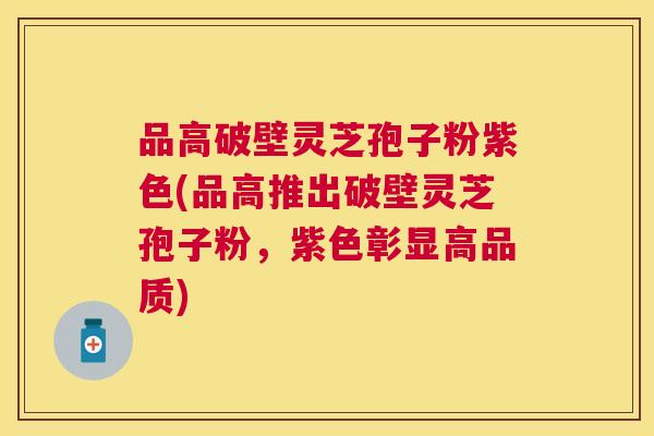 品高破壁灵芝孢子粉紫色(品高推出破壁灵芝孢子粉,紫色彰显高品质) 品高破壁灵芝孢子粉紫色(品高推出破壁灵芝孢子粉,紫色彰显高品质)
