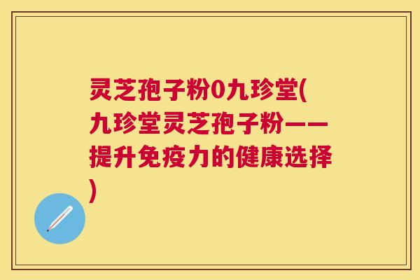 灵芝孢子粉0九珍堂(九珍堂灵芝孢子粉——提升免疫力的健康选择) 灵芝孢子粉0九珍堂(九珍堂灵芝孢子粉——提升免疫力的健康选择)