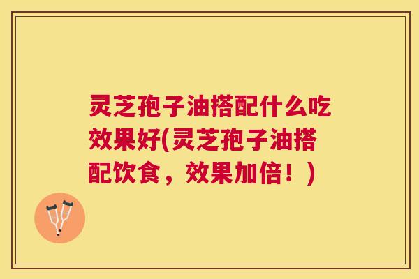 灵芝孢子油搭配什么吃效果好(灵芝孢子油搭配饮食，效果加倍！)