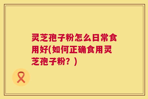 灵芝孢子粉怎么日常食用好(如何正确食用灵芝孢子粉?) 灵芝孢子粉怎么日常食用好(如何正确食用灵芝孢子粉?)