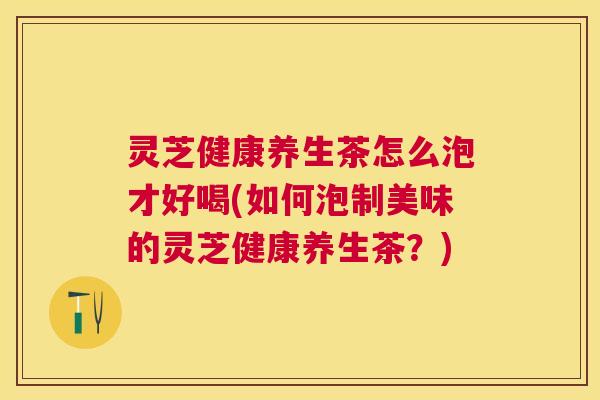 灵芝健康养生茶怎么泡才好喝(如何泡制美味的灵芝健康养生茶?) 灵芝健康养生茶怎么泡才好喝(如何泡制美味的灵芝健康养生茶?)