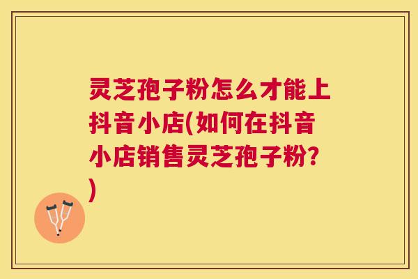 灵芝孢子粉怎么才能上抖音小店(如何在抖音小店销售灵芝孢子粉?) 灵芝孢子粉怎么才能上抖音小店(如何在抖音小店销售灵芝孢子粉?)