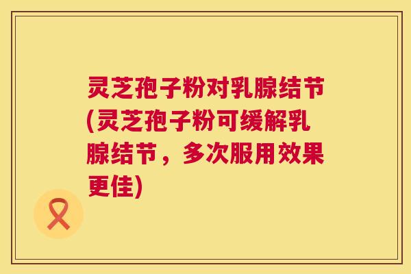 灵芝孢子粉对乳腺结节(灵芝孢子粉可缓解乳腺结节，多次服用效果更佳)