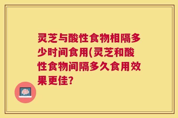 灵芝与酸性食物相隔多少时间食用(灵芝和酸性食物间隔多久食用效果更佳? 灵芝与酸性食物相隔多少时间食用(灵芝和酸性食物间隔多久食用效果更佳?