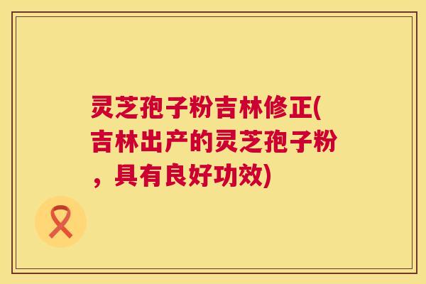 灵芝孢子粉吉林修正(吉林出产的灵芝孢子粉，具有良好功效)